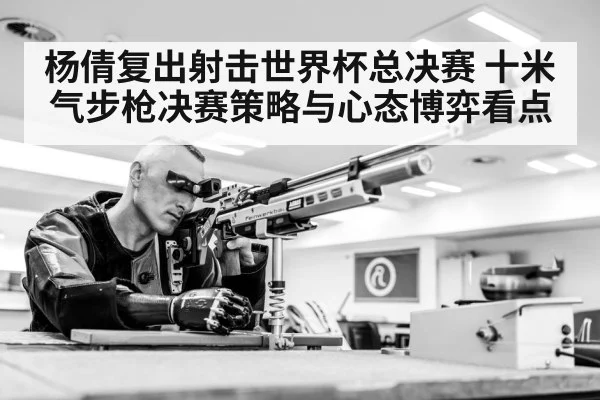 杨倩复出射击世界杯总决赛 十米气步枪决赛策略与心态博弈看点