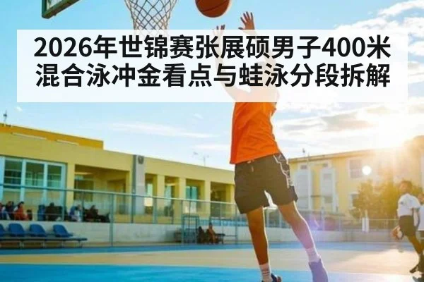 2026年世锦赛张展硕男子400米混合泳冲金看点与蛙泳分段拆解